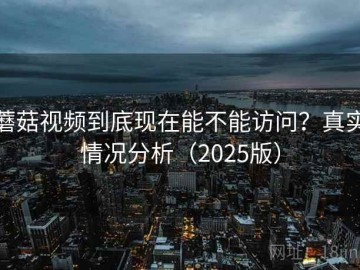蘑菇视频到底现在能不能访问？真实情况分析（2025版）