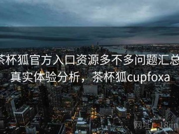 茶杯狐官方入口资源多不多问题汇总：真实体验分析，茶杯狐cupfoxa