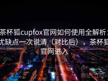 茶杯狐cupfox官网如何使用全解析：优缺点一次说清（对比后），茶杯狐官网进入