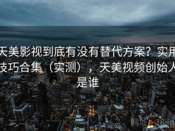 天美影视到底有没有替代方案？实用技巧合集（实测），天美视频创始人是谁