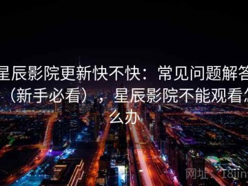 星辰影院更新快不快：常见问题解答（新手必看），星辰影院不能观看怎么办