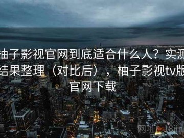 柚子影视官网到底适合什么人？实测结果整理（对比后），柚子影视tv版官网下载
