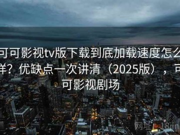 可可影视tv版下载到底加载速度怎么样？优缺点一次讲清（2025版），可可影视剧场