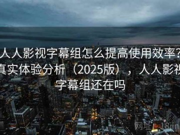 人人影视字幕组怎么提高使用效率？真实体验分析（2025版），人人影视字幕组还在吗