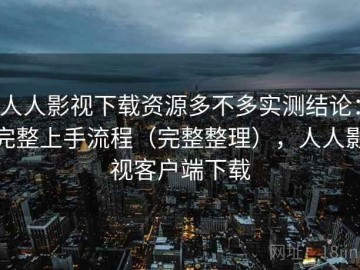 人人影视下载资源多不多实测结论：完整上手流程（完整整理），人人影视客户端下载