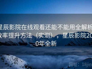 星辰影院在线观看还能不能用全解析：效率提升方法（实测），星辰影院2020年全新