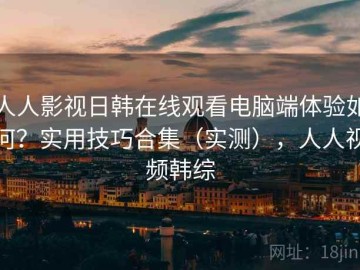 人人影视日韩在线观看电脑端体验如何？实用技巧合集（实测），人人视频韩综