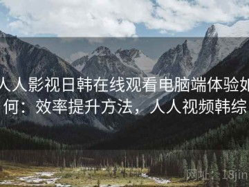 人人影视日韩在线观看电脑端体验如何：效率提升方法，人人视频韩综