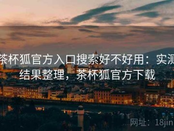 茶杯狐官方入口搜索好不好用：实测结果整理，茶杯狐官方下载