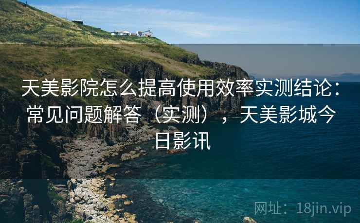 天美影院怎么提高使用效率实测结论：常见问题解答（实测），天美影城今日影讯