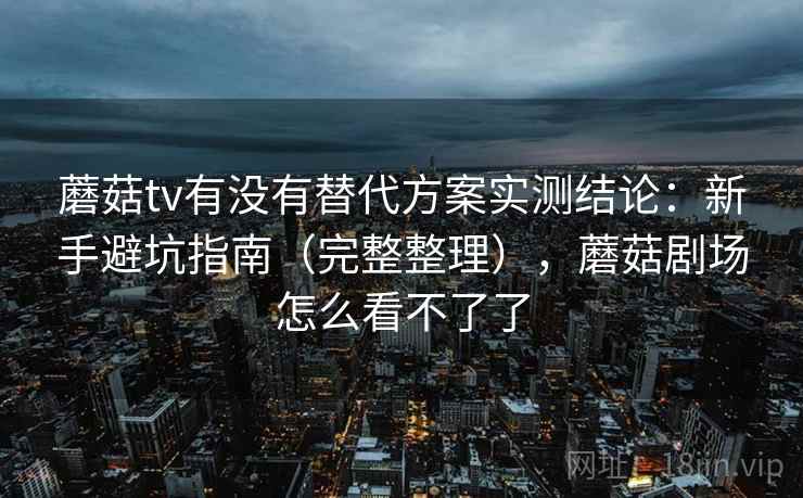 蘑菇tv有没有替代方案实测结论：新手避坑指南（完整整理），蘑菇剧场怎么看不了了
