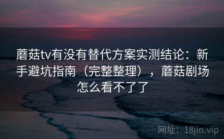 蘑菇tv有没有替代方案实测结论：新手避坑指南（完整整理），蘑菇剧场怎么看不了了
