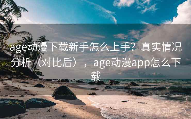 age动漫下载新手怎么上手？真实情况分析（对比后），age动漫app怎么下载