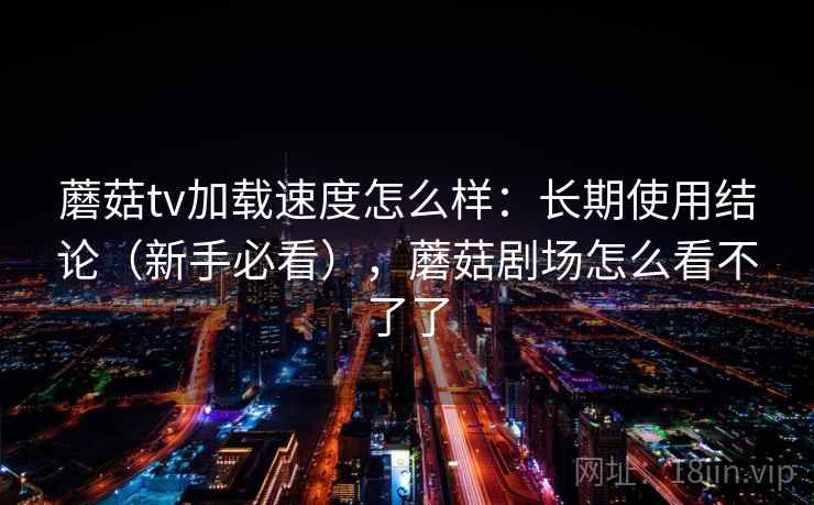 蘑菇tv加载速度怎么样：长期使用结论（新手必看），蘑菇剧场怎么看不了了