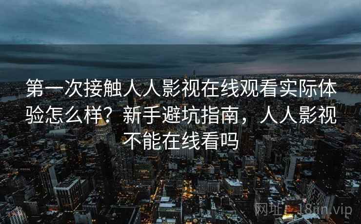 第一次接触人人影视在线观看实际体验怎么样？新手避坑指南，人人影视不能在线看吗