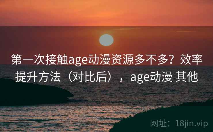 第一次接触age动漫资源多不多？效率提升方法（对比后），age动漫 其他