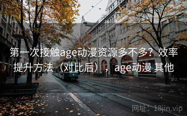 第一次接触age动漫资源多不多？效率提升方法（对比后），age动漫 其他