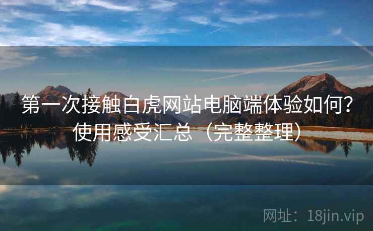 第一次接触白虎网站电脑端体验如何?使用感受汇总(完整整理) 第一次接触白虎网站电脑端体验如何?使用感受汇总(完整整理)