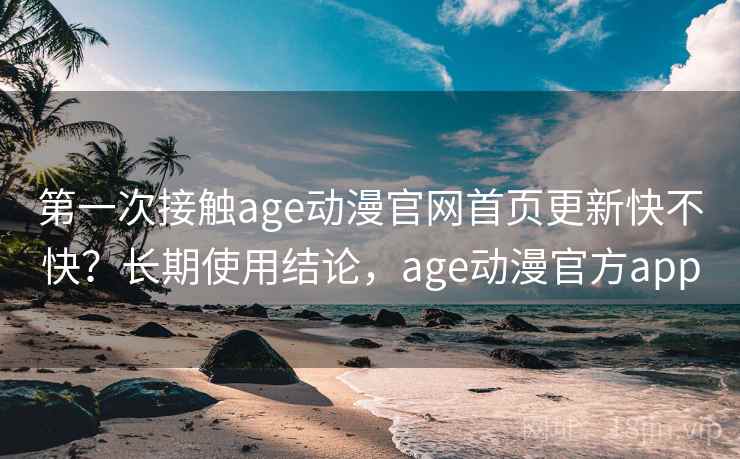 第一次接触age动漫官网首页更新快不快？长期使用结论，age动漫官方app