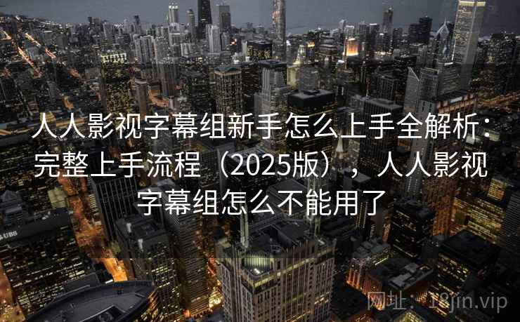 人人影视字幕组新手怎么上手全解析：完整上手流程（2025版），人人影视字幕组怎么不能用了