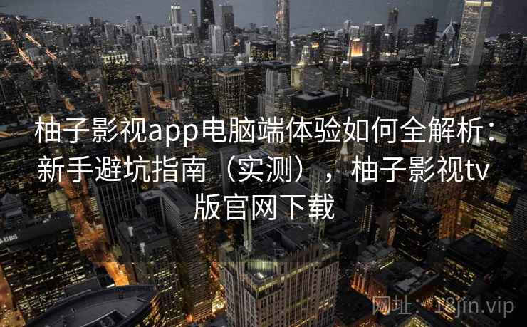 柚子影视app电脑端体验如何全解析：新手避坑指南（实测），柚子影视tv版官网下载