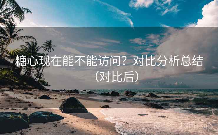 糖心现在能不能访问？对比分析总结（对比后）