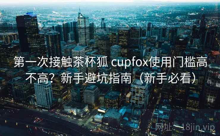 第一次接触茶杯狐 cupfox使用门槛高不高？新手避坑指南（新手必看）