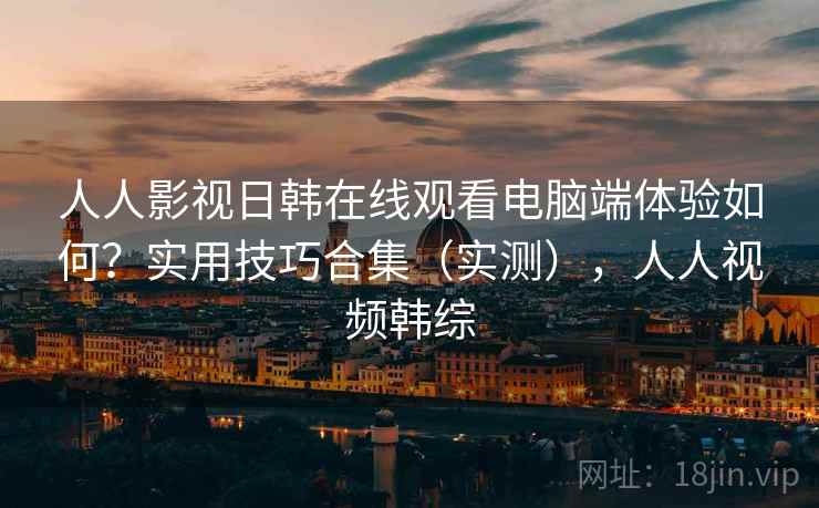 人人影视日韩在线观看电脑端体验如何？实用技巧合集（实测），人人视频韩综