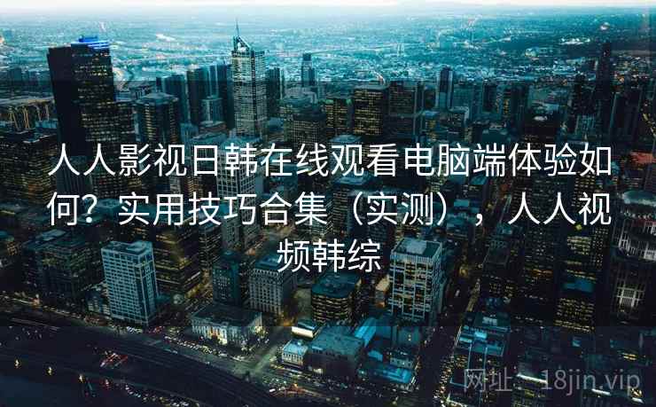 人人影视日韩在线观看电脑端体验如何？实用技巧合集（实测），人人视频韩综