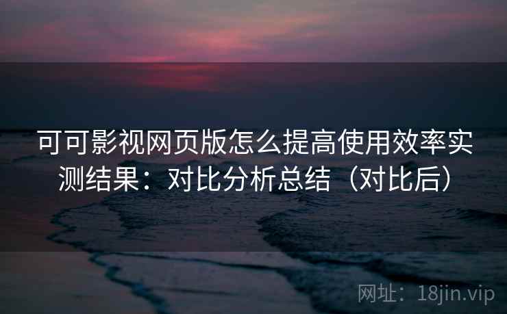 可可影视网页版怎么提高使用效率实测结果：对比分析总结（对比后）