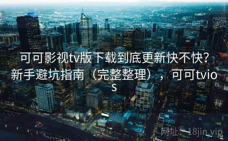 可可影视tv版下载到底更新快不快？新手避坑指南（完整整理），可可tvios