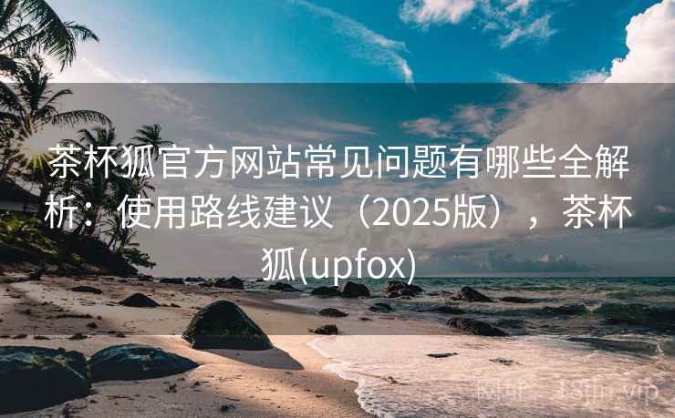茶杯狐官方网站常见问题有哪些全解析:使用路线建议(2025版),茶杯狐(upfox) 茶杯狐官方网站常见问题有哪些全解析:使用路线建议(2025版),茶杯狐(upfox)