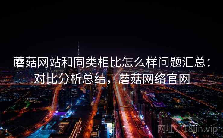 蘑菇网站和同类相比怎么样问题汇总：对比分析总结，蘑菇网络官网
