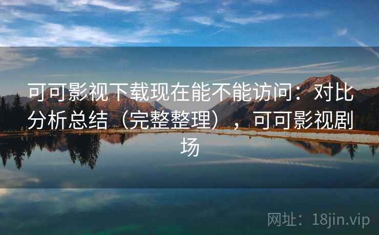 可可影视下载现在能不能访问：对比分析总结（完整整理），可可影视剧场