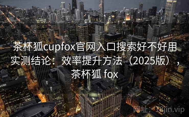 茶杯狐cupfox官网入口搜索好不好用实测结论：效率提升方法（2025版），茶杯狐 fox