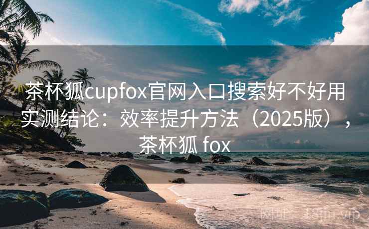 茶杯狐cupfox官网入口搜索好不好用实测结论：效率提升方法（2025版），茶杯狐 fox