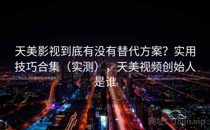 天美影视到底有没有替代方案？实用技巧合集（实测），天美视频创始人是谁