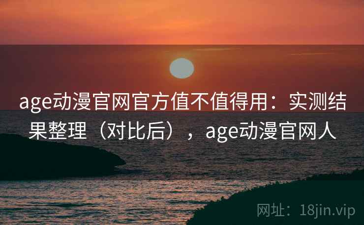 age动漫官网官方值不值得用：实测结果整理（对比后），age动漫官网人