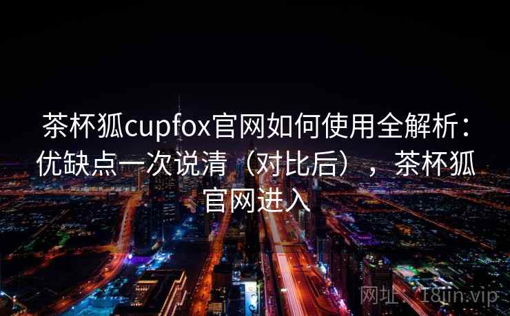 茶杯狐cupfox官网如何使用全解析：优缺点一次说清（对比后），茶杯狐官网进入