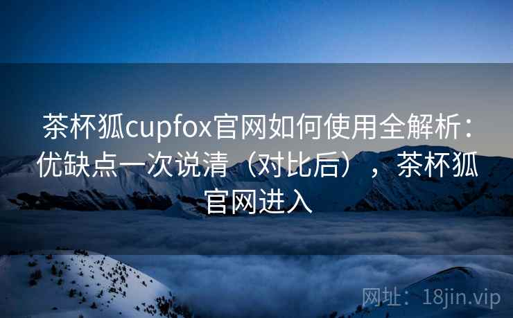 茶杯狐cupfox官网如何使用全解析：优缺点一次说清（对比后），茶杯狐官网进入
