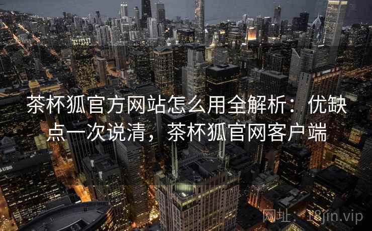 茶杯狐官方网站怎么用全解析：优缺点一次说清，茶杯狐官网客户端