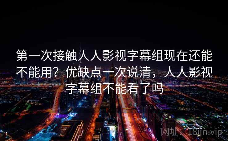 第一次接触人人影视字幕组现在还能不能用？优缺点一次说清，人人影视字幕组不能看了吗