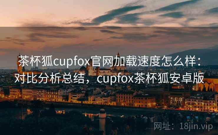 茶杯狐cupfox官网加载速度怎么样：对比分析总结，cupfox茶杯狐安卓版