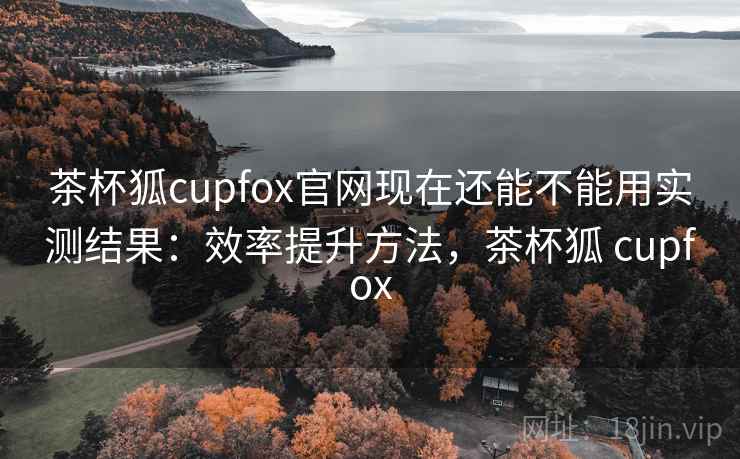 茶杯狐cupfox官网现在还能不能用实测结果：效率提升方法，茶杯狐 cupfox