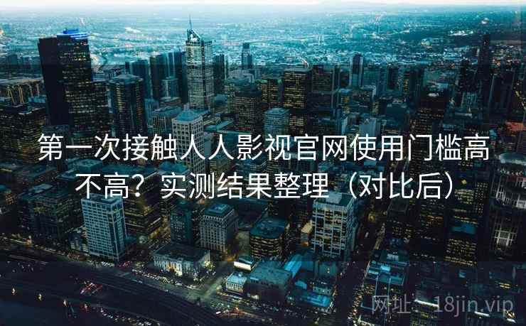 第一次接触人人影视官网使用门槛高不高？实测结果整理（对比后）