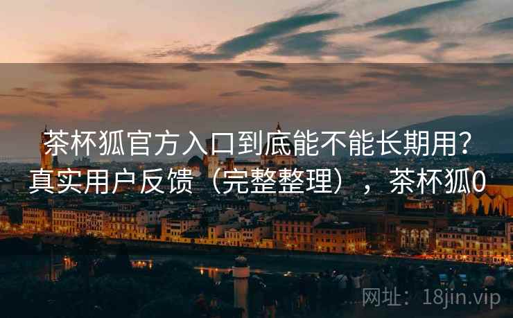 茶杯狐官方入口到底能不能长期用？真实用户反馈（完整整理），茶杯狐0
