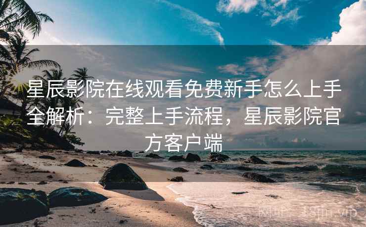 星辰影院在线观看免费新手怎么上手全解析：完整上手流程，星辰影院官方客户端