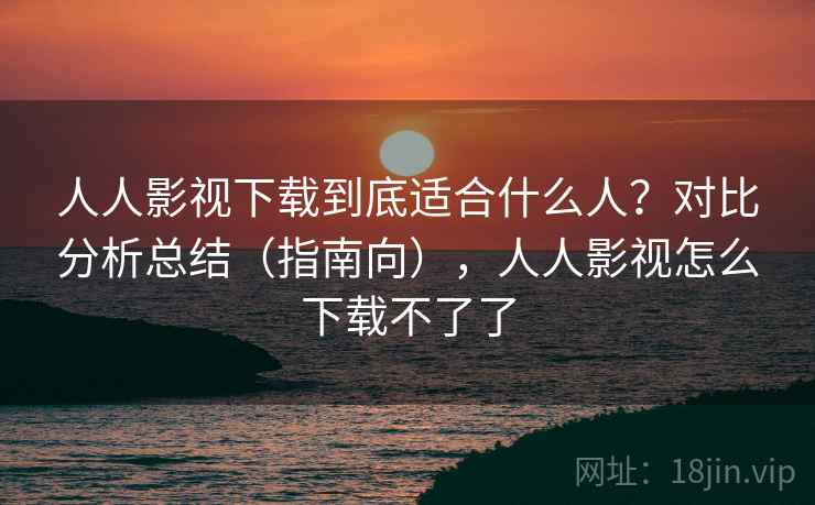 人人影视下载到底适合什么人？对比分析总结（指南向），人人影视怎么下载不了了
