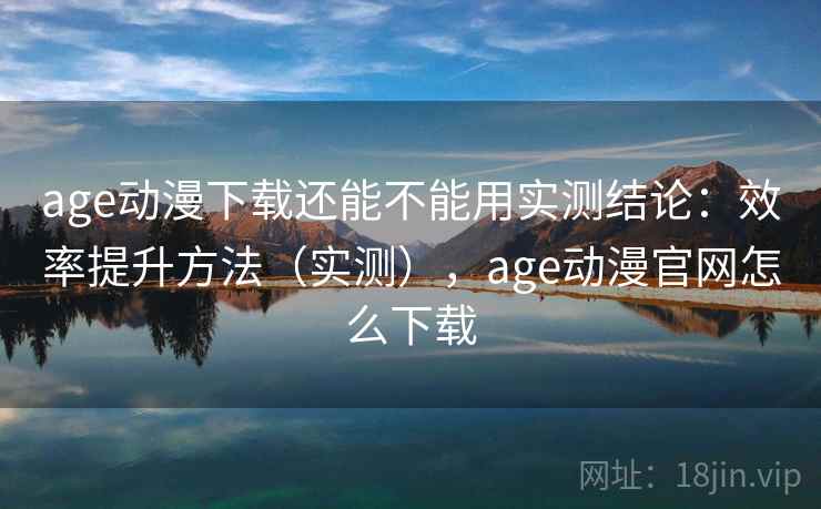 age动漫下载还能不能用实测结论：效率提升方法（实测），age动漫官网怎么下载