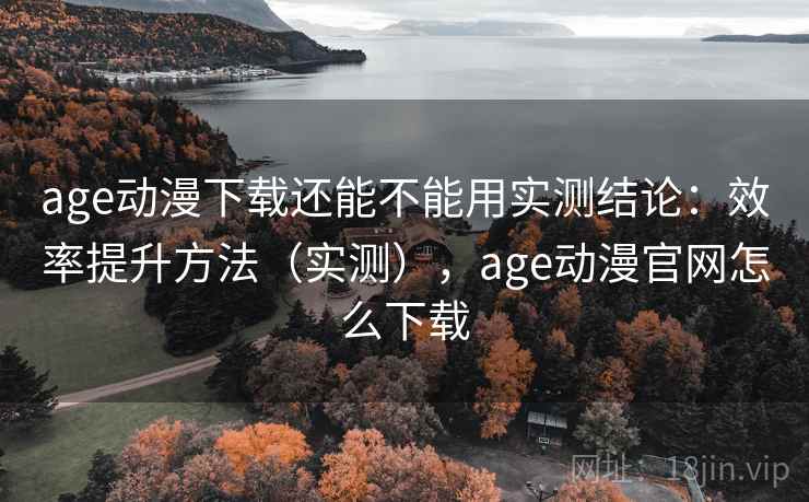 age动漫下载还能不能用实测结论：效率提升方法（实测），age动漫官网怎么下载